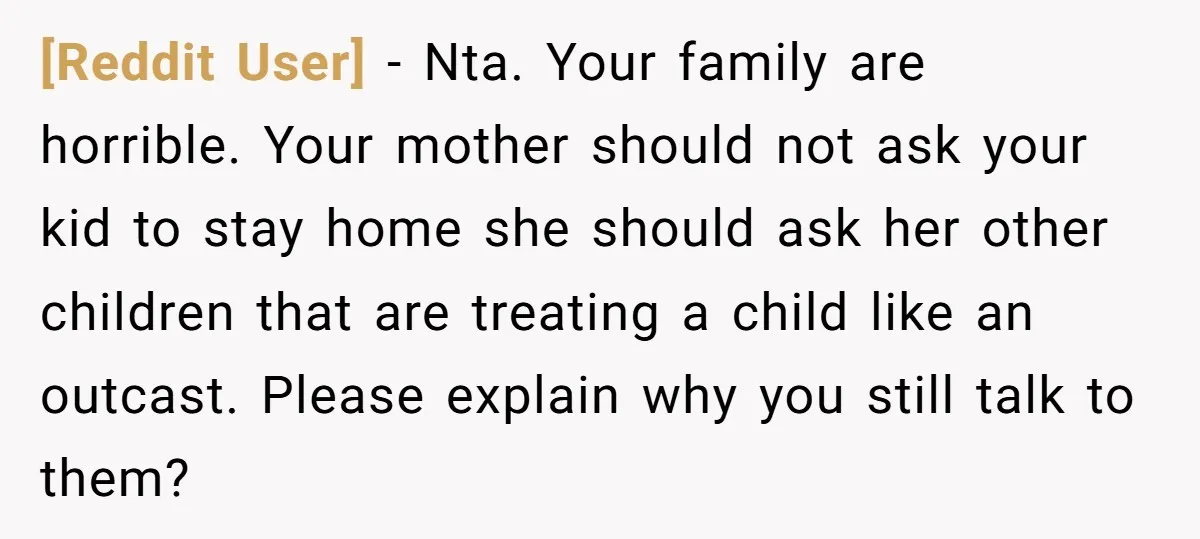 [Reddit User] − Nta. Your family are horrible. Your mother should not ask your kid to stay home she should ask her other children that are treating a child like...