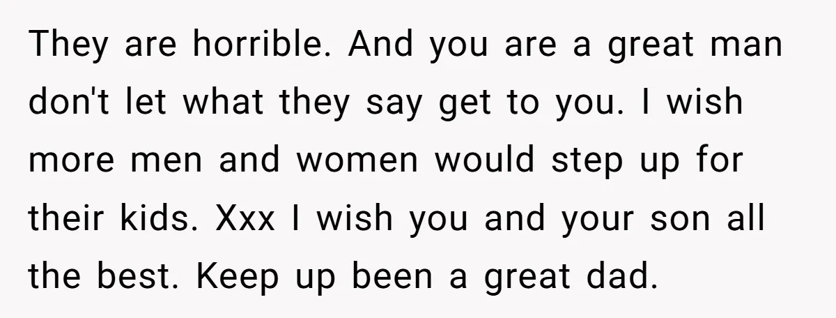 They are horrible. And you are a great man don't let what they say get to you. I wish more men and women would step up for their kids. Xxx...