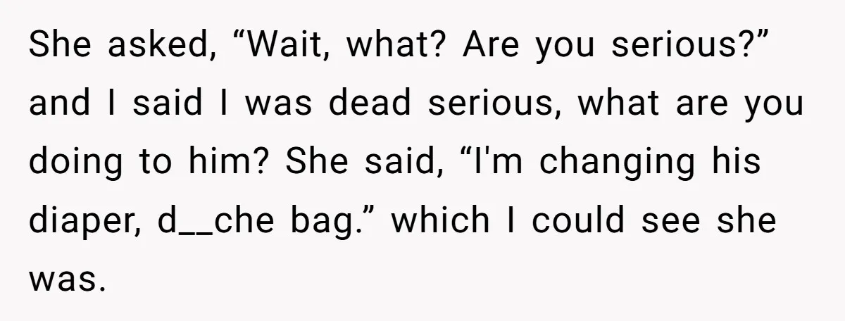 She asked, “Wait, what? Are you serious?” and I said I was dead serious, what are you doing to him? She said, “I'm changing his diaper, d__che bag.” which I...