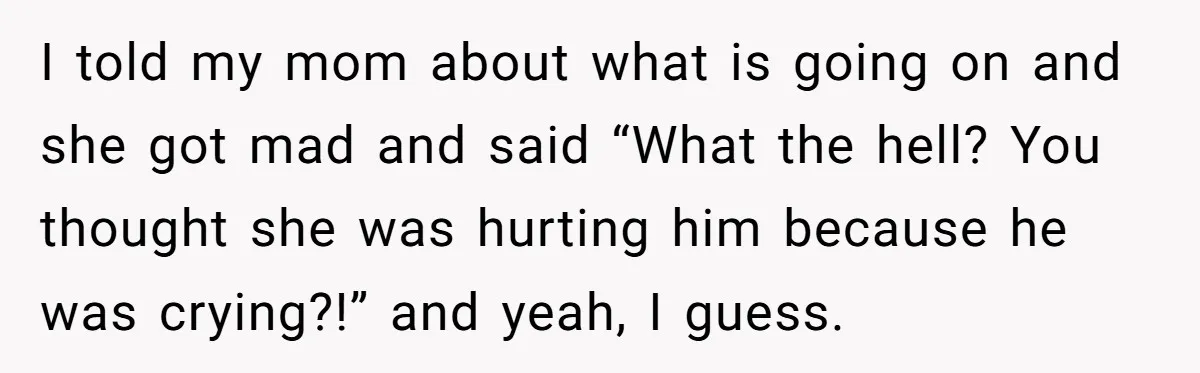 I told my mom about what is going on and she got mad and said “What the hell? You thought she was hurting him because he was crying?!” and yeah,...