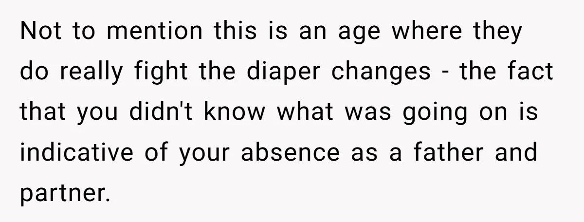 Not to mention this is an age where they do really fight the diaper changes - the fact that you didn't know what was going on is indicative of your...