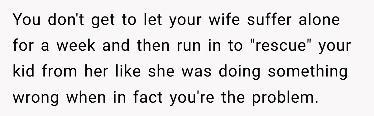 You don't get to let your wife suffer alone for a week and then run in to "rescue" your kid from her like she was doing something wrong when in...