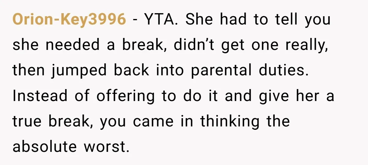 Orion-Key3996 − YTA. She had to tell you she needed a break, didn’t get one really, then jumped back into parental duties. Instead of offering to do it and give...