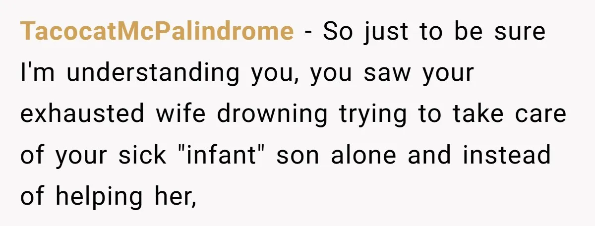 TacocatMcPalindrome − So just to be sure I'm understanding you, you saw your exhausted wife drowning trying to take care of your sick "infant" son alone and instead of helping...
