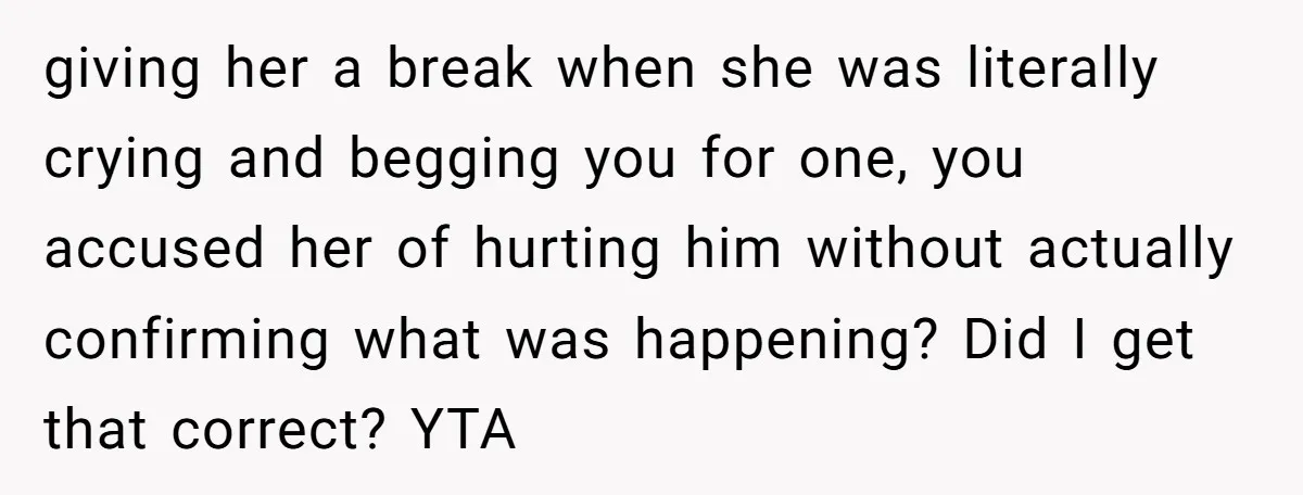 giving her a break when she was literally crying and begging you for one, you accused her of hurting him without actually confirming what was happening? Did I get that...