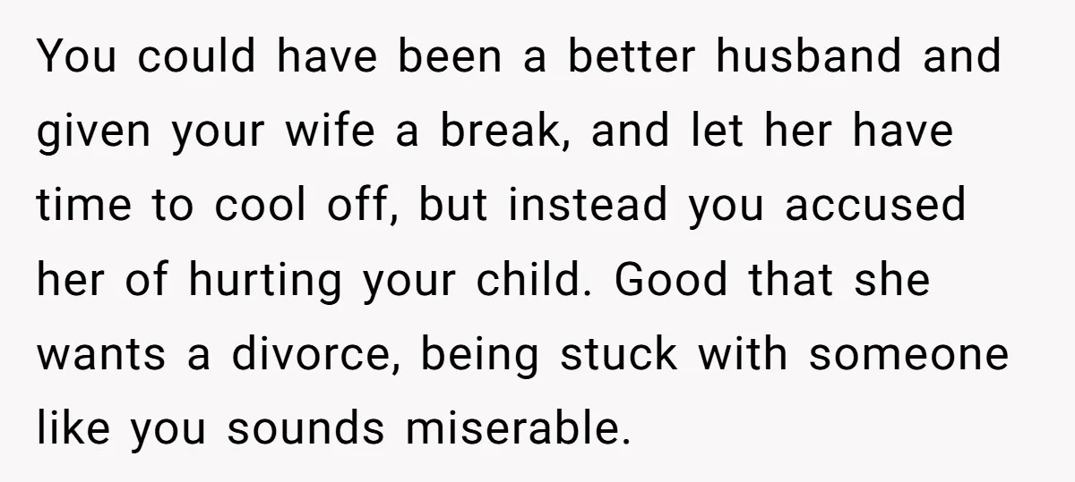 You could have been a better husband and given your wife a break, and let her have time to cool off, but instead you accused her of hurting your child....