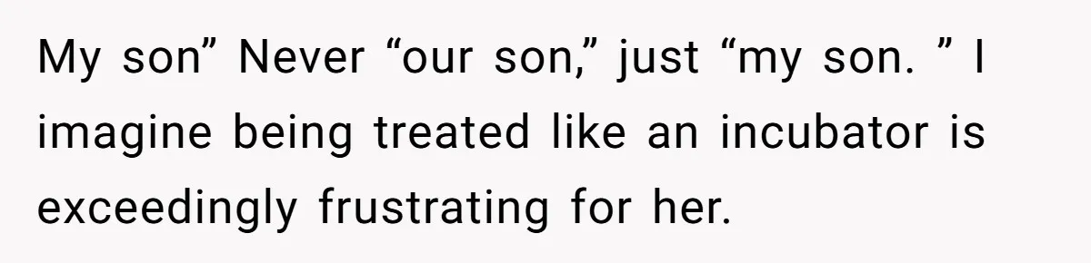My son” Never “our son,” just “my son. ” I imagine being treated like an incubator is exceedingly frustrating for her.