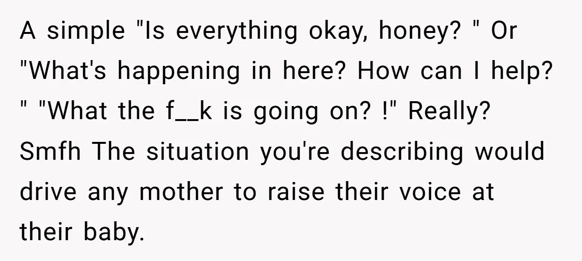 A simple "Is everything okay, honey? " Or "What's happening in here? How can I help? " "What the f__k is going on? !" Really? Smfh The situation you're describing...