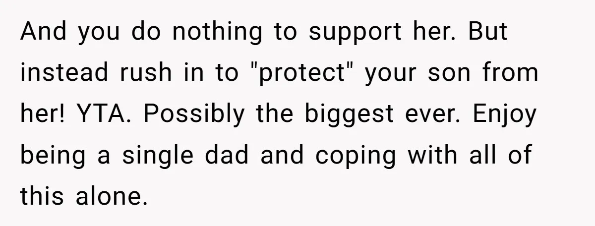 And you do nothing to support her. But instead rush in to "protect" your son from her! YTA. Possibly the biggest ever. Enjoy being a single dad and coping with...