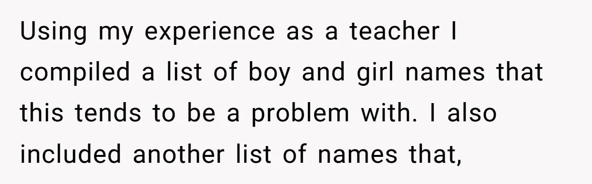 Using my experience as a teacher I compiled a list of boy and girl names that this tends to be a problem with. I also included another list of names...