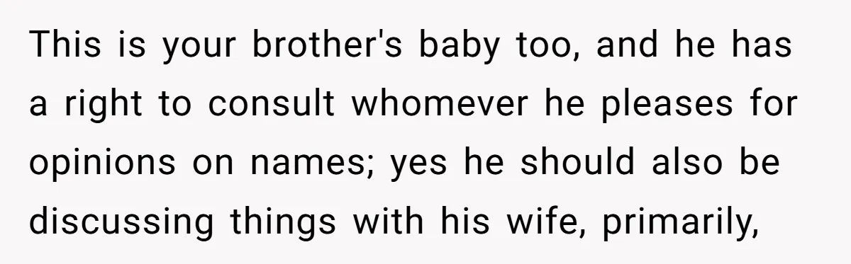 This is your brother's baby too, and he has a right to consult whomever he pleases for opinions on names; yes he should also be discussing things with his wife,...