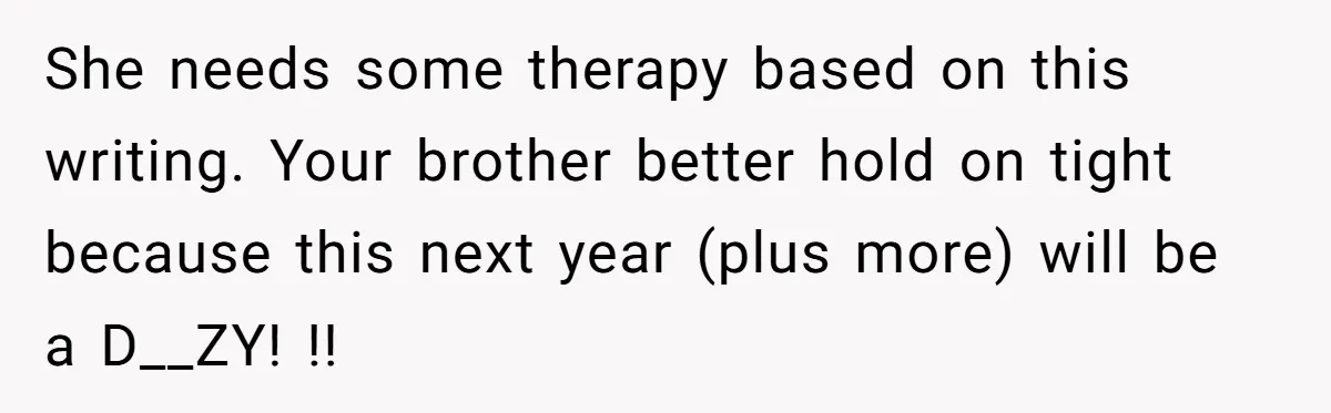 She needs some therapy based on this writing. Your brother better hold on tight because this next year (plus more) will be a D__ZY! !!