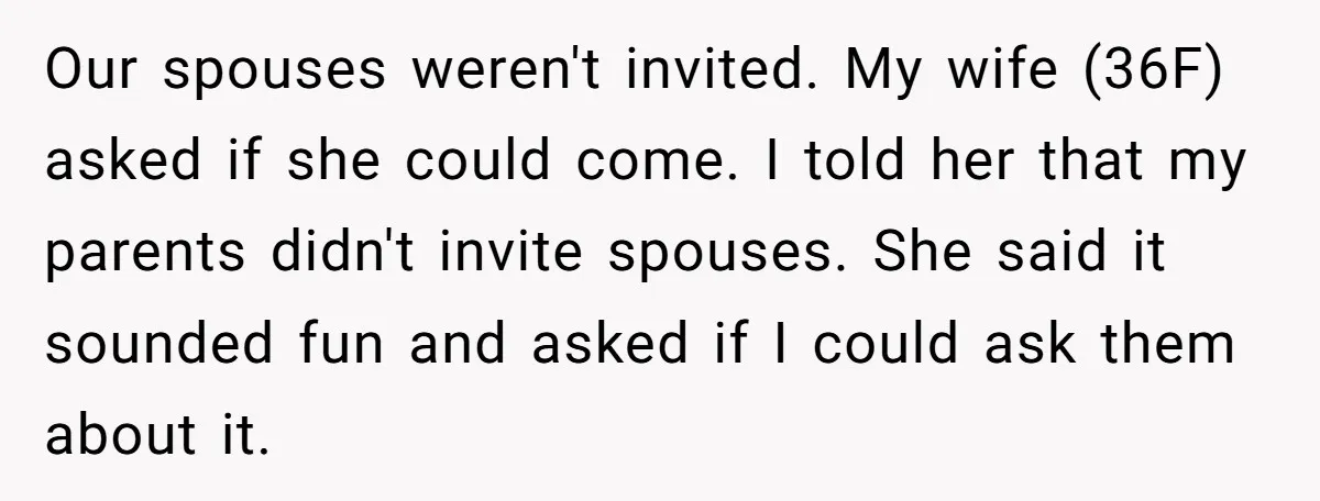 Our spouses weren't invited. My wife (36F) asked if she could come. I told her that my parents didn't invite spouses. She said it sounded fun and asked if I...