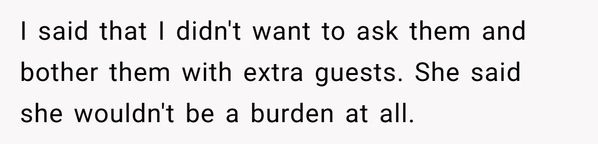 I said that I didn't want to ask them and bother them with extra guests. She said she wouldn't be a burden at all.