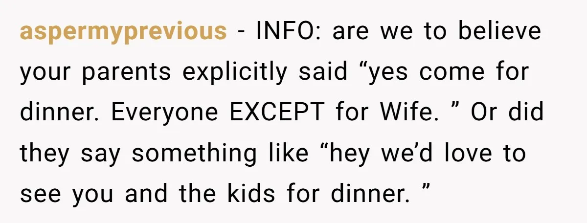 aspermyprevious − INFO: are we to believe your parents explicitly said “yes come for dinner. Everyone EXCEPT for Wife. ” Or did they say something like “hey we’d love to...