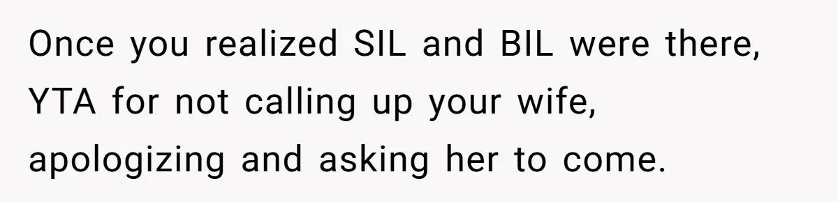 Once you realized SIL and BIL were there, YTA for not calling up your wife, apologizing and asking her to come.