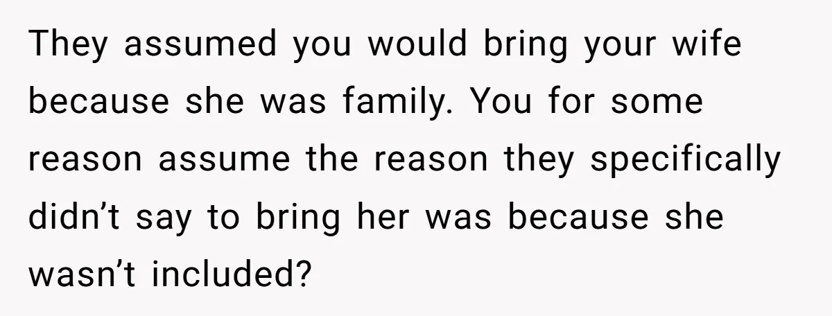 They assumed you would bring your wife because she was family. You for some reason assume the reason they specifically didn’t say to bring her was because she wasn’t included?