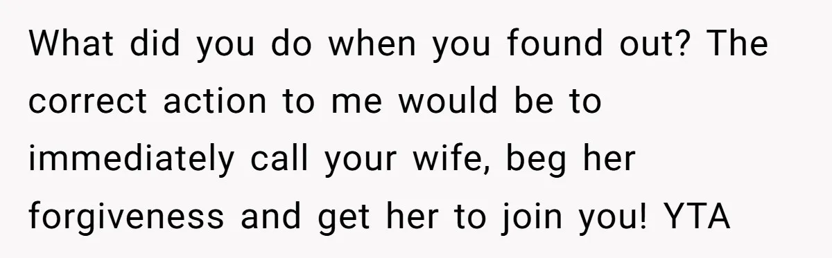 What did you do when you found out? The correct action to me would be to immediately call your wife, beg her forgiveness and get her to join you! YTA