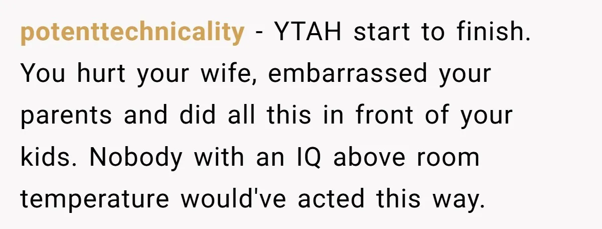 potenttechnicality − YTAH start to finish. You hurt your wife, embarrassed your parents and did all this in front of your kids. Nobody with an IQ above room temperature would've...