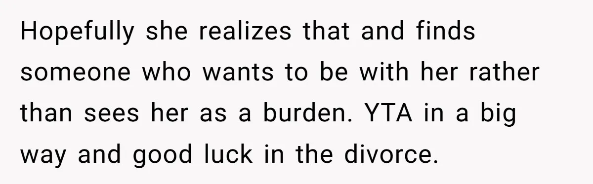 Hopefully she realizes that and finds someone who wants to be with her rather than sees her as a burden. YTA in a big way and good luck in the...