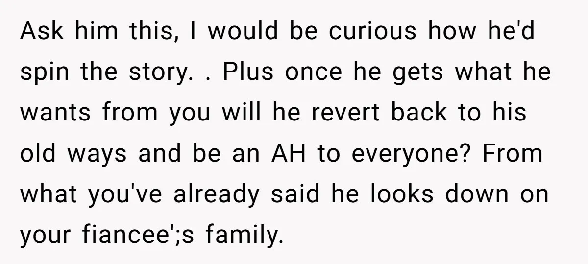 Ask him this, I would be curious how he'd spin the story. . Plus once he gets what he wants from you will he revert back to his old ways...