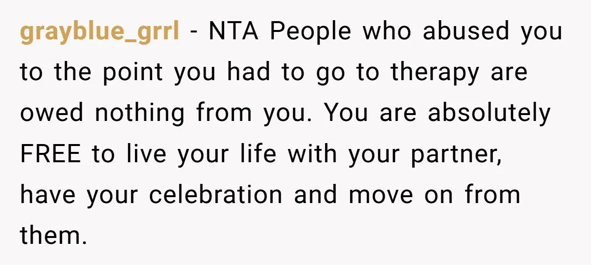 grayblue_grrl − NTA People who abused you to the point you had to go to therapy are owed nothing from you. You are absolutely FREE to live your life with...