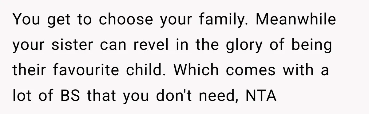 You get to choose your family. Meanwhile your sister can revel in the glory of being their favourite child. Which comes with a lot of BS that you don't need,...