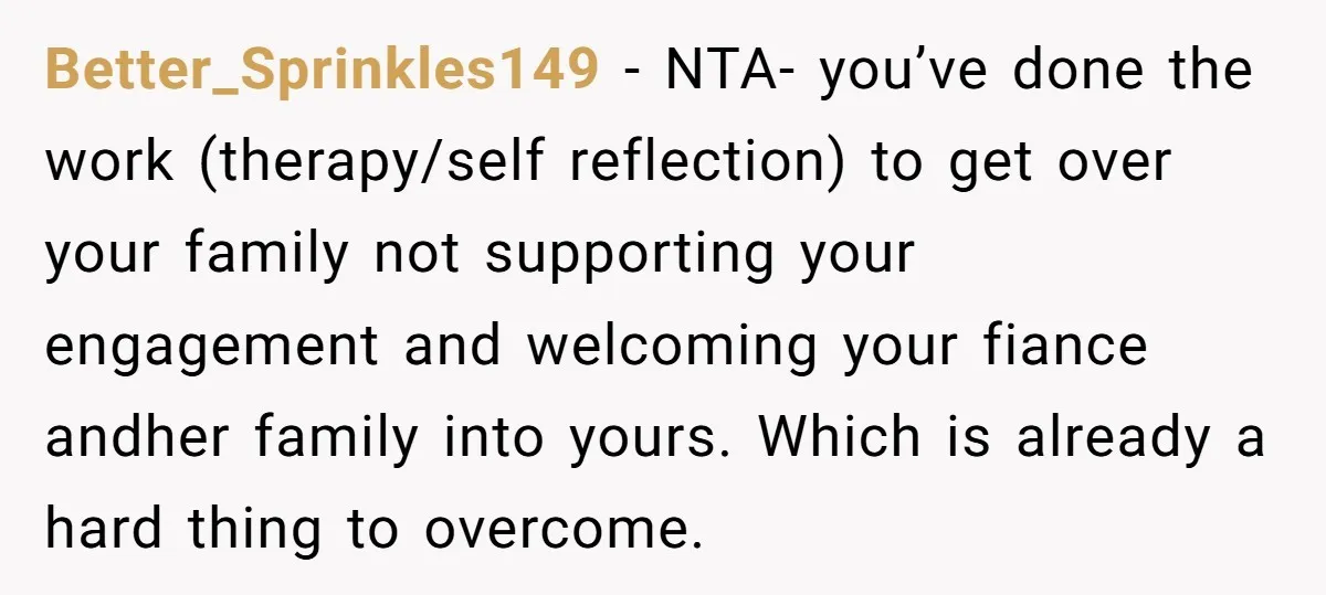 Better_Sprinkles149 − NTA- you’ve done the work (therapy/self reflection) to get over your family not supporting your engagement and welcoming your fiance andher family into yours. Which is already a...