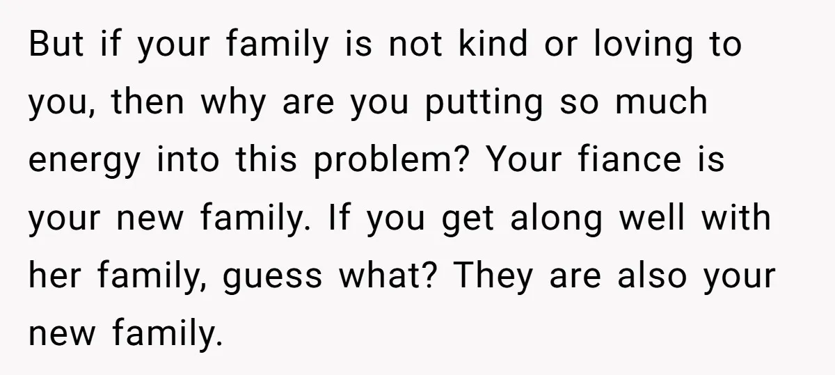 But if your family is not kind or loving to you, then why are you putting so much energy into this problem? Your fiance is your new family. If you...