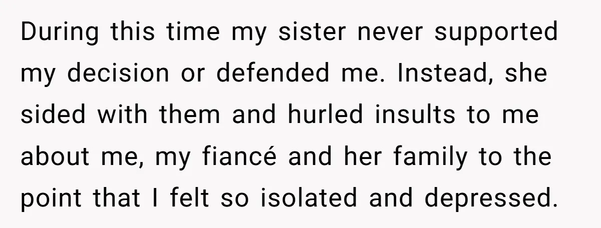 During this time my sister never supported my decision or defended me. Instead, she sided with them and hurled insults to me about me, my fiancé and her family to...
