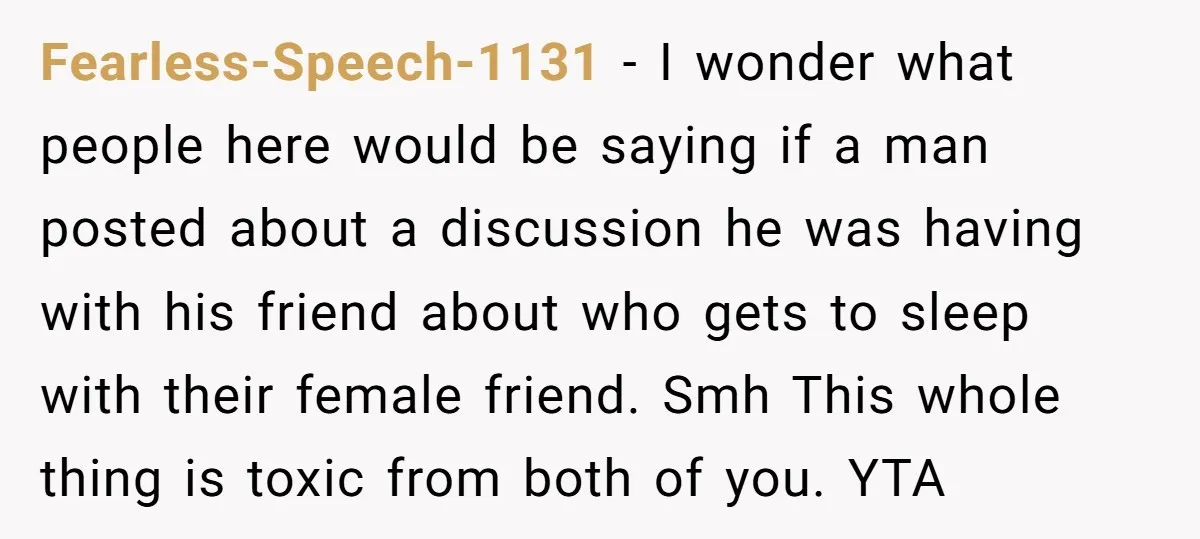 Fearless-Speech-1131 − I wonder what people here would be saying if a man posted about a discussion he was having with his friend about who gets to sleep with their...