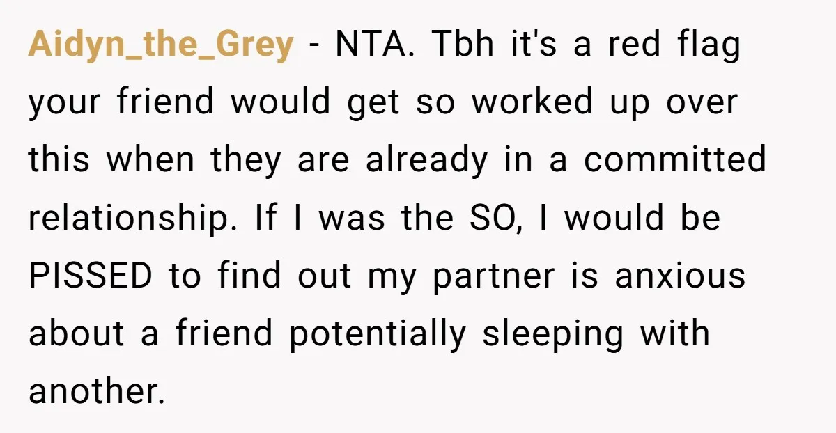 Aidyn_the_Grey − NTA. Tbh it's a red flag your friend would get so worked up over this when they are already in a committed relationship. If I was the SO,...