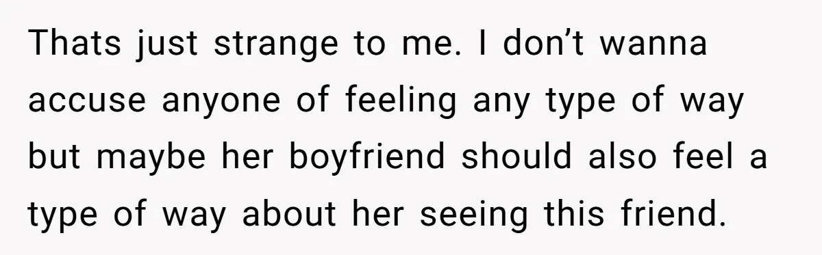 Thats just strange to me. I don’t wanna accuse anyone of feeling any type of way but maybe her boyfriend should also feel a type of way about her seeing...