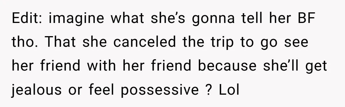 Edit: imagine what she’s gonna tell her BF tho. That she canceled the trip to go see her friend with her friend because she’ll get jealous or feel possessive ?...