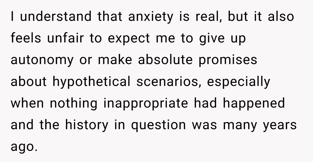 I understand that anxiety is real, but it also feels unfair to expect me to give up autonomy or make absolute promises about hypothetical scenarios, especially when nothing inappropriate had...