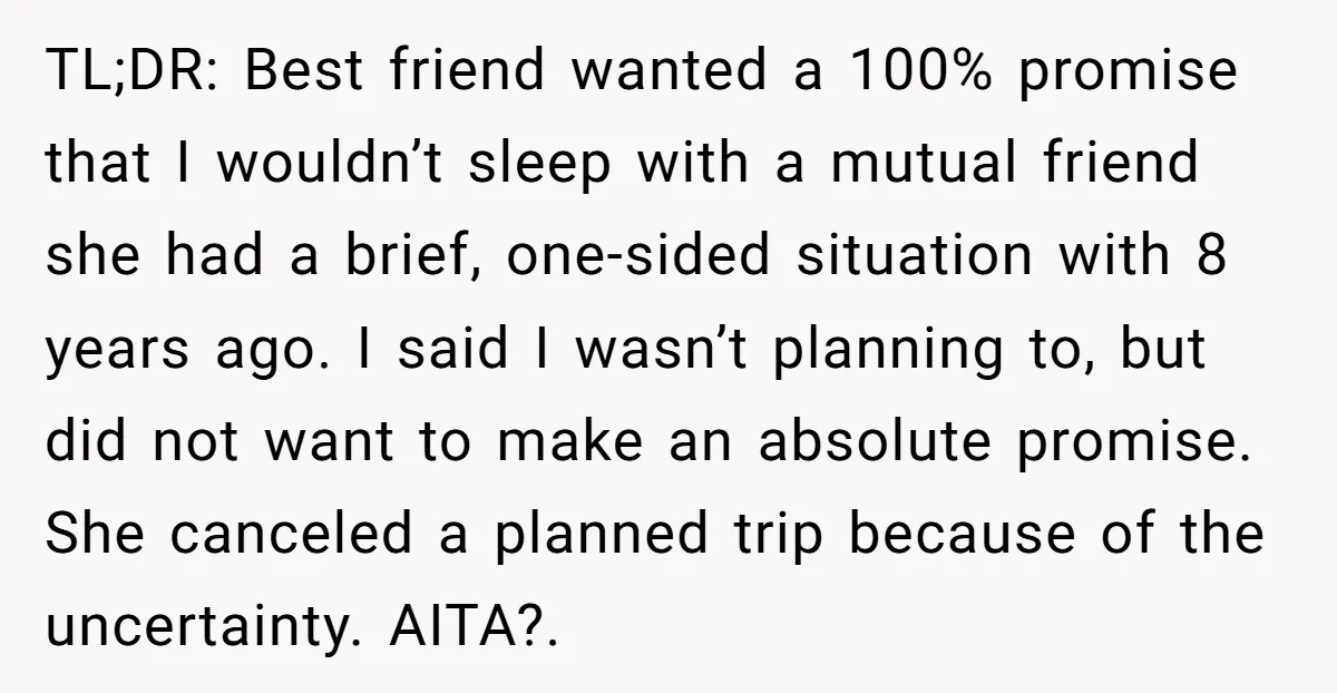 TL;DR: Best friend wanted a 100% promise that I wouldn’t sleep with a mutual friend she had a brief, one-sided situation with 8 years ago. I said I wasn’t planning...