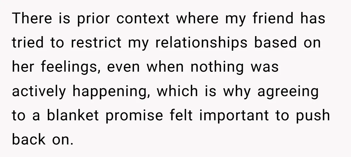 There is prior context where my friend has tried to restrict my relationships based on her feelings, even when nothing was actively happening, which is why agreeing to a blanket...