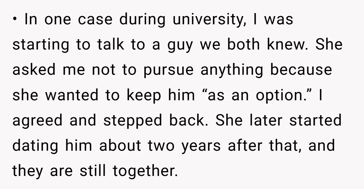 • In one case during university, I was starting to talk to a guy we both knew. She asked me not to pursue anything because she wanted to keep him...