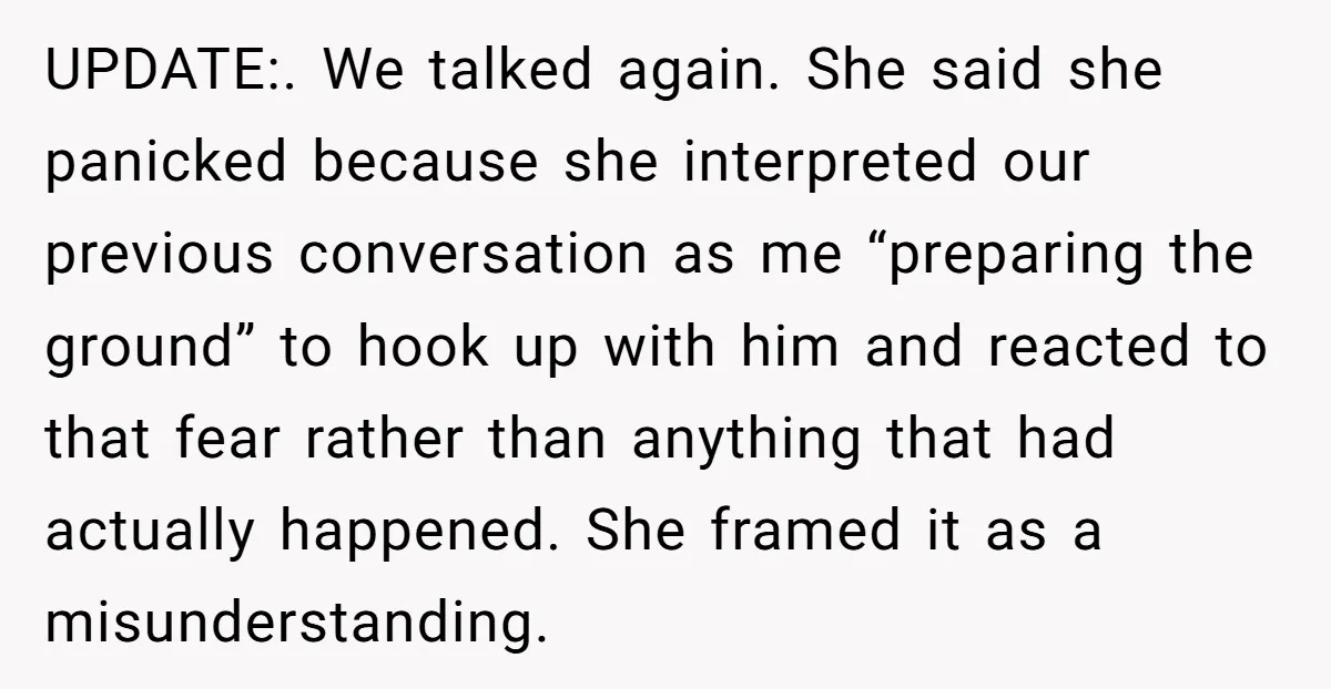 UPDATE:. We talked again. She said she panicked because she interpreted our previous conversation as me “preparing the ground” to hook up with him and reacted to that fear rather...