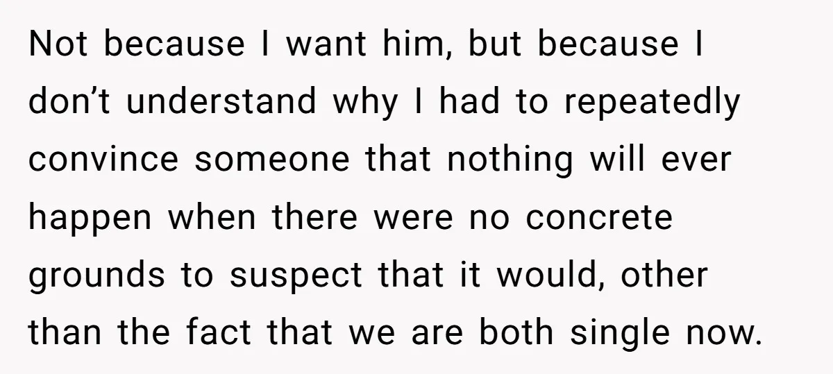 Not because I want him, but because I don’t understand why I had to repeatedly convince someone that nothing will ever happen when there were no concrete grounds to suspect...
