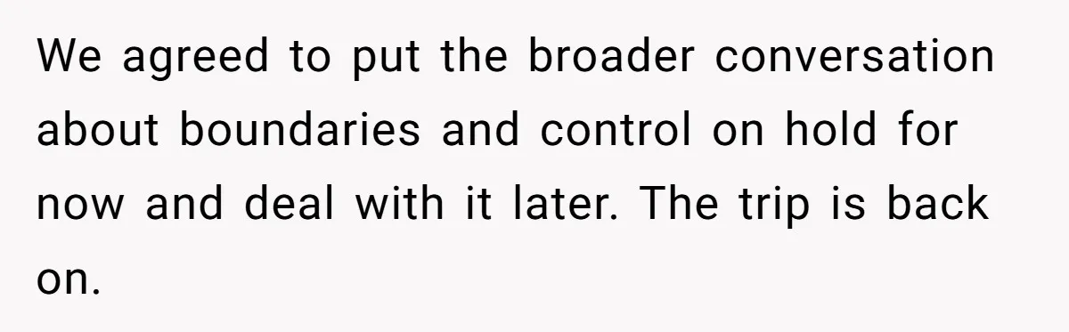 We agreed to put the broader conversation about boundaries and control on hold for now and deal with it later. The trip is back on.