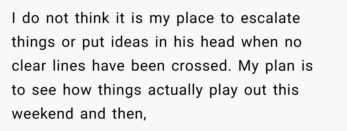I do not think it is my place to escalate things or put ideas in his head when no clear lines have been crossed. My plan is to see how...