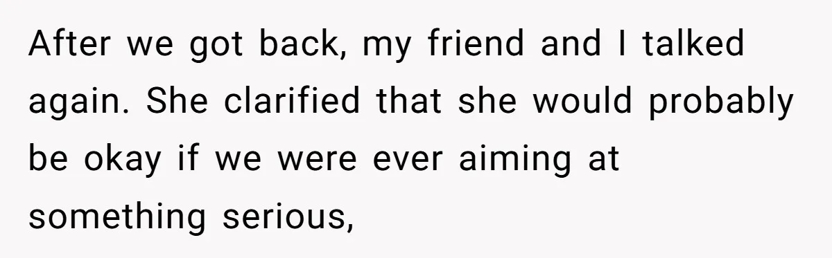 After we got back, my friend and I talked again. She clarified that she would probably be okay if we were ever aiming at something serious,