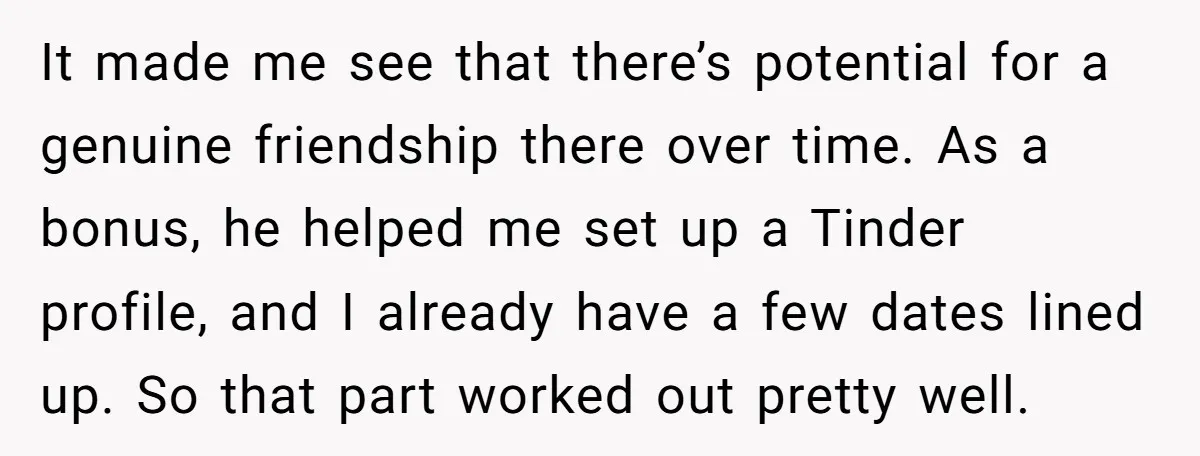 It made me see that there’s potential for a genuine friendship there over time. As a bonus, he helped me set up a Tinder profile, and I already have a...