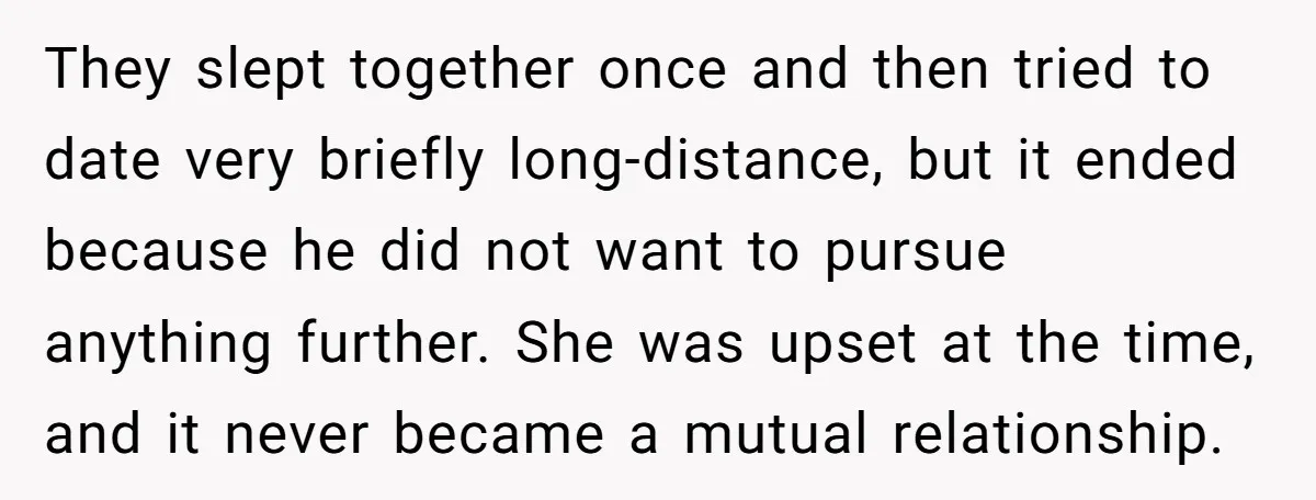 They slept together once and then tried to date very briefly long-distance, but it ended because he did not want to pursue anything further. She was upset at the time,...