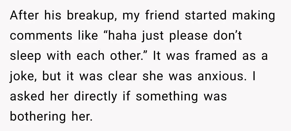After his breakup, my friend started making comments like “haha just please don’t sleep with each other.” It was framed as a joke, but it was clear she was anxious....