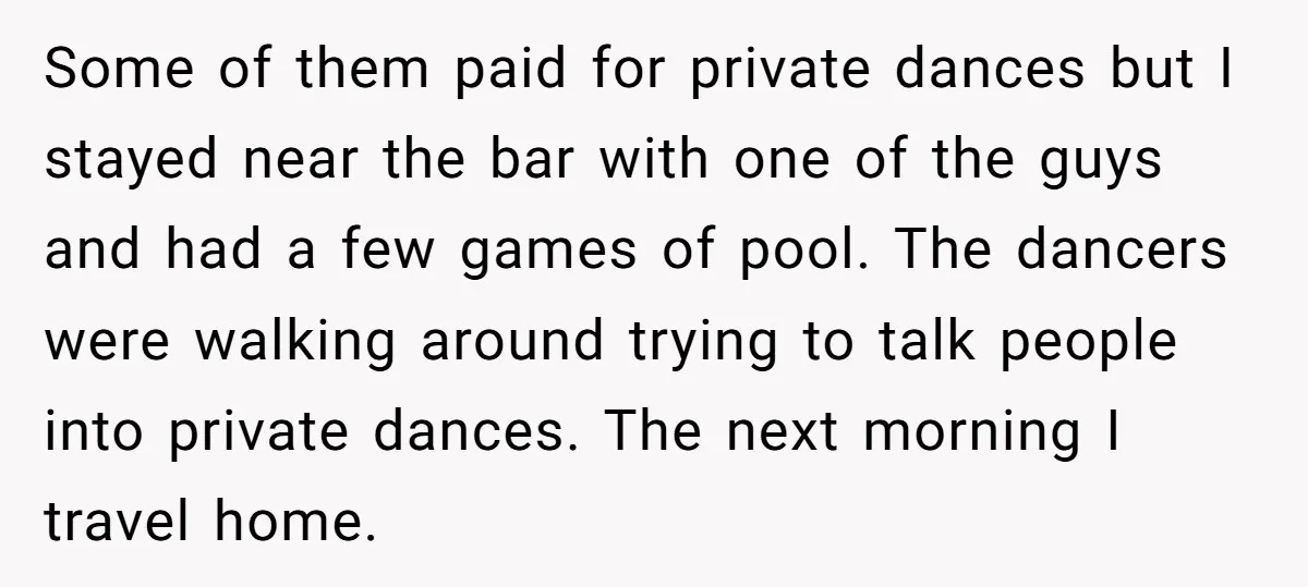Some of them paid for private dances but I stayed near the bar with one of the guys and had a few games of pool. The dancers were walking around...