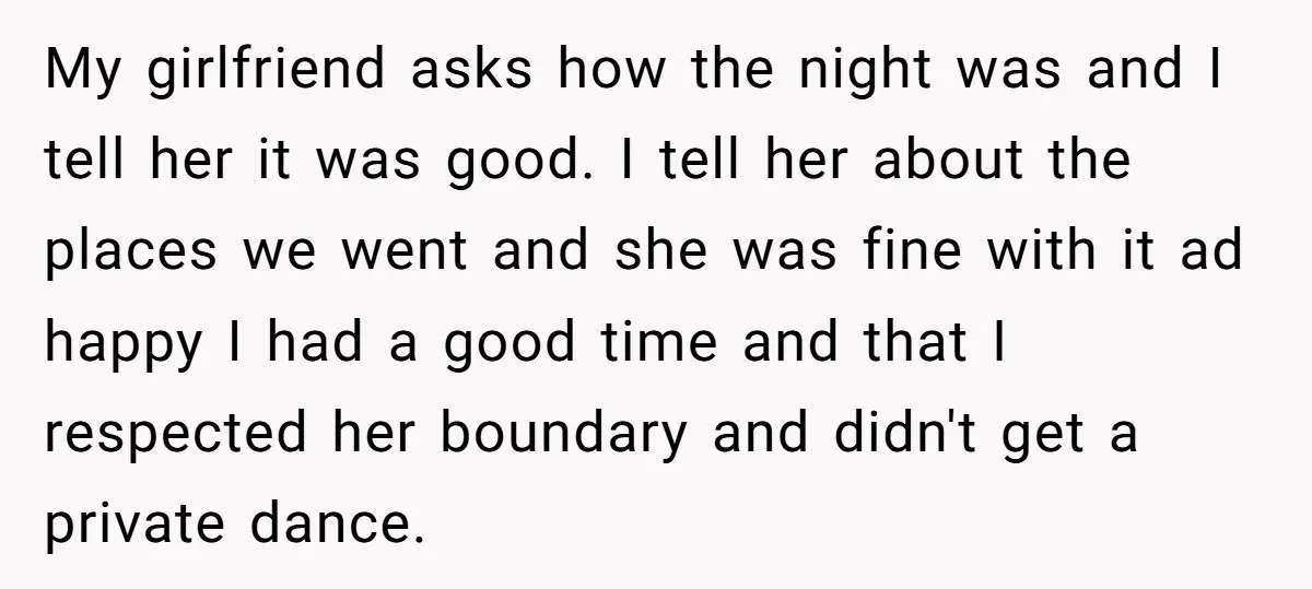 My girlfriend asks how the night was and I tell her it was good. I tell her about the places we went and she was fine with it ad happy...