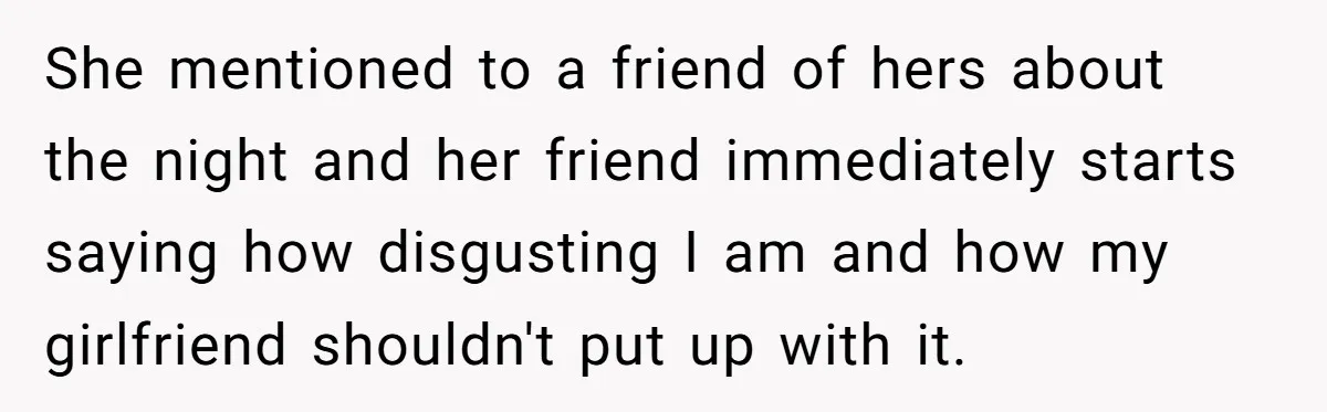 She mentioned to a friend of hers about the night and her friend immediately starts saying how disgusting I am and how my girlfriend shouldn't put up with it.