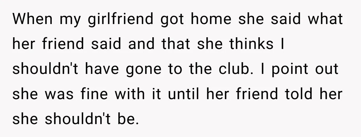 When my girlfriend got home she said what her friend said and that she thinks I shouldn't have gone to the club. I point out she was fine with it...